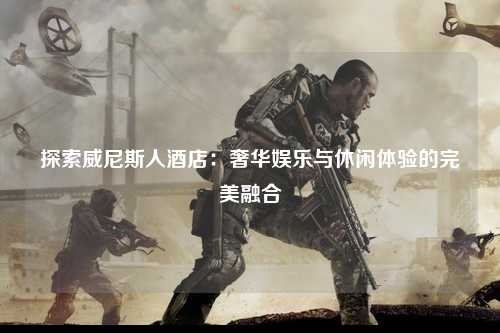 探索威尼斯人酒店：奢华娱乐与休闲体验的完美融合