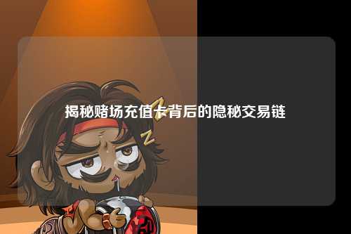 揭秘赌场充值卡背后的隐秘交易链