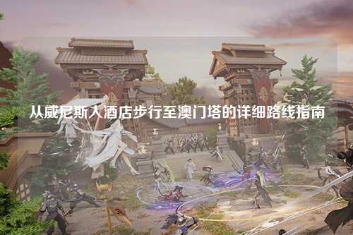 从威尼斯人酒店步行至澳门塔的详细路线指南