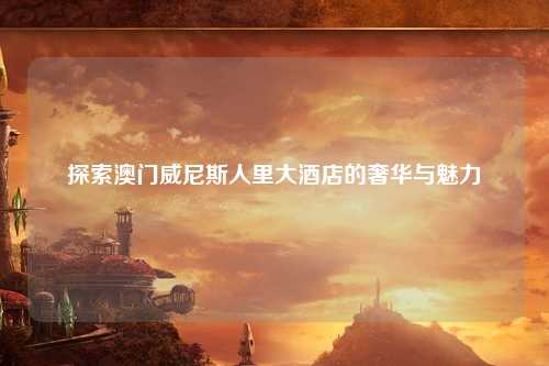 探索澳门威尼斯人里大酒店的奢华与魅力