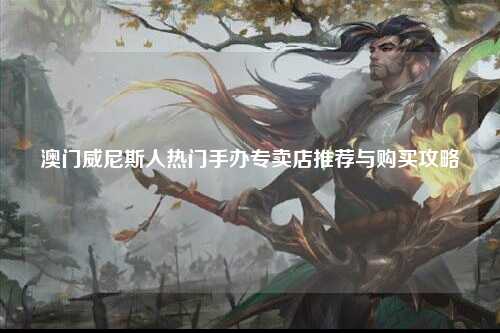 澳门威尼斯人热门手办专卖店推荐与购买攻略