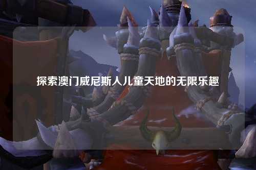 探索澳门威尼斯人儿童天地的无限乐趣