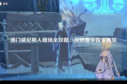 澳门威尼斯人赌场全攻略：玩转奢华娱乐体验