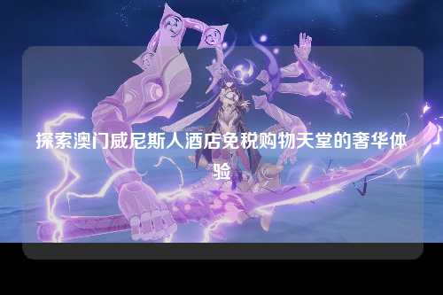 探索澳门威尼斯人酒店免税购物天堂的奢华体验