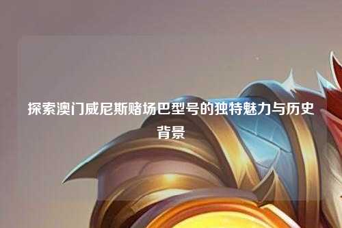 探索澳门威尼斯赌场巴型号的独特魅力与历史背景