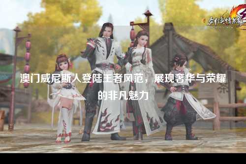 澳门威尼斯人登陆王者风范，展现奢华与荣耀的非凡魅力