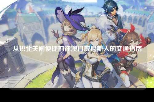 从拱北关闸便捷前往澳门威尼斯人的交通指南