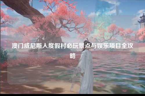 澳门威尼斯人度假村必玩景点与娱乐项目全攻略