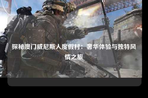 探秘澳门威尼斯人度假村：奢华体验与独特风情之旅