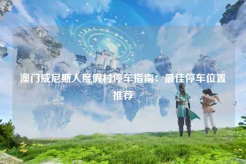 澳门威尼斯人度假村停车指南：最佳停车位置推荐