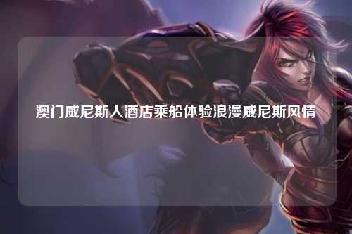 澳门威尼斯人酒店乘船体验浪漫威尼斯风情