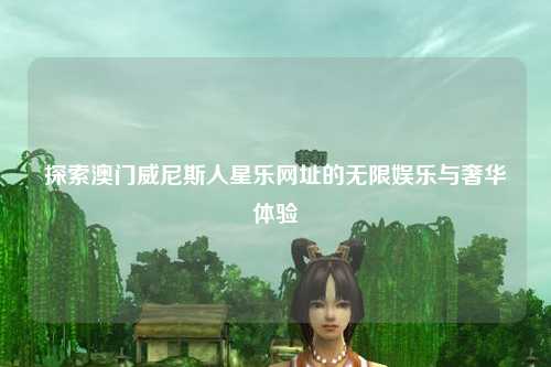 探索澳门威尼斯人星乐网址的无限娱乐与奢华体验