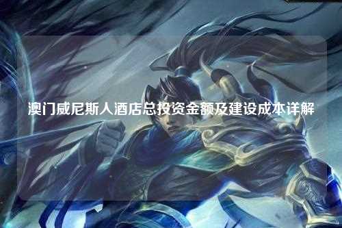 澳门威尼斯人酒店总投资金额及建设成本详解