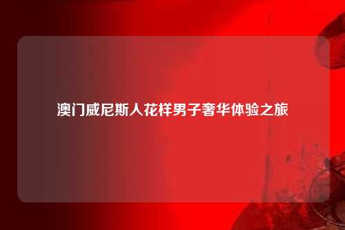 澳门威尼斯人花样男子奢华体验之旅