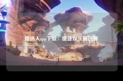 赌场人app下载：便捷娱乐新选择