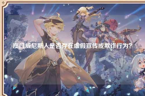 澳门威尼斯人是否存在虚假宣传或欺诈行为？