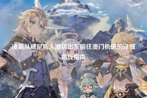 凌晨从威尼斯人酒店出发前往澳门机场的详细路线指南