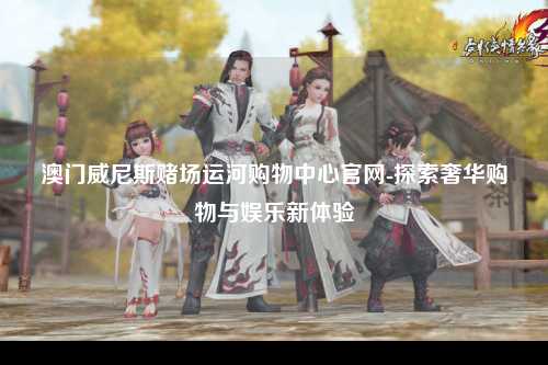 澳门威尼斯赌场运河购物中心官网-探索奢华购物与娱乐新体验