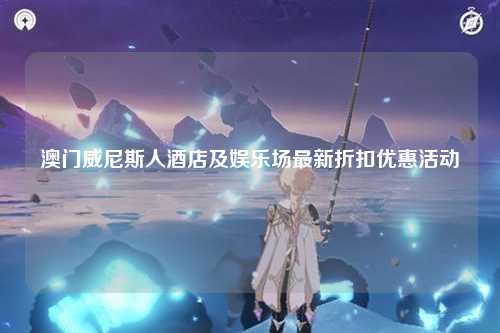 澳门威尼斯人酒店及娱乐场最新折扣优惠活动