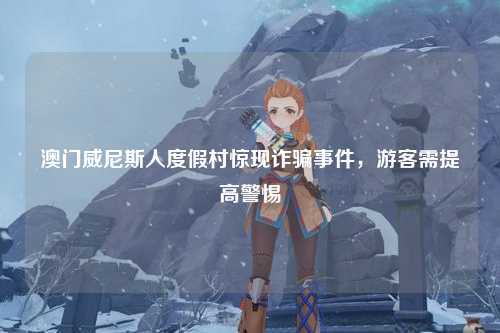 澳门威尼斯人度假村惊现诈骗事件，游客需提高警惕