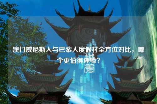 澳门威尼斯人与巴黎人度假村全方位对比，哪个更值得体验？