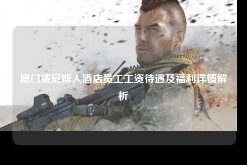 澳门威尼斯人酒店员工工资待遇及福利详情解析