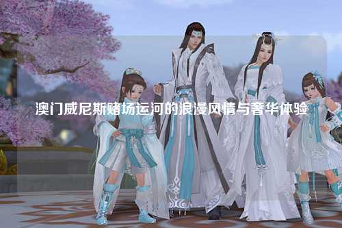 澳门威尼斯赌场运河的浪漫风情与奢华体验