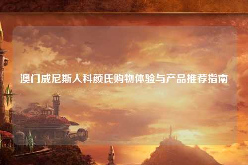 澳门威尼斯人科颜氏购物体验与产品推荐指南
