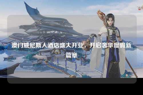 澳门威尼斯人酒店盛大开业，开启奢华度假新篇章