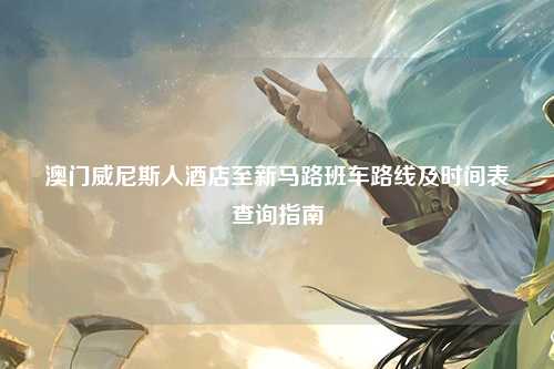 澳门威尼斯人酒店至新马路班车路线及时间表查询指南