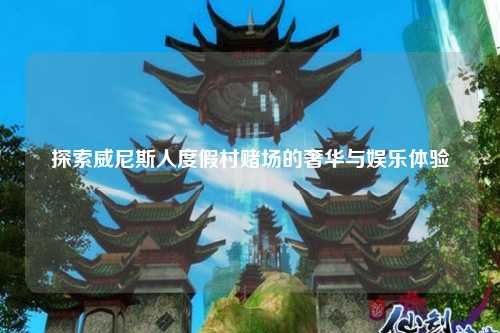 探索威尼斯人度假村赌场的奢华与娱乐体验