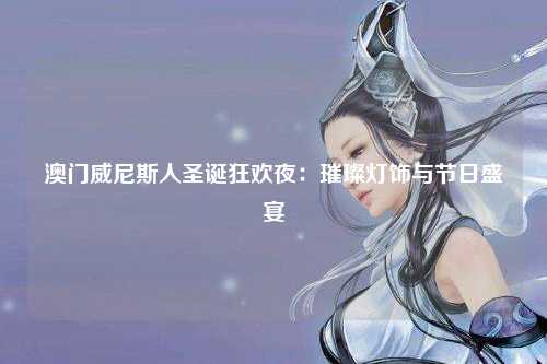 澳门威尼斯人圣诞狂欢夜：璀璨灯饰与节日盛宴