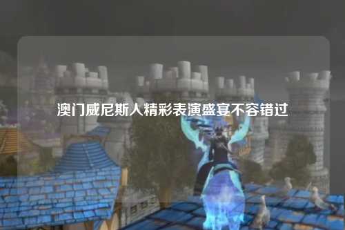 澳门威尼斯人精彩表演盛宴不容错过