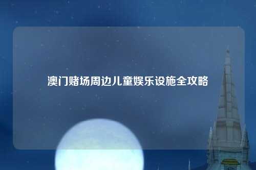 澳门赌场周边儿童娱乐设施全攻略