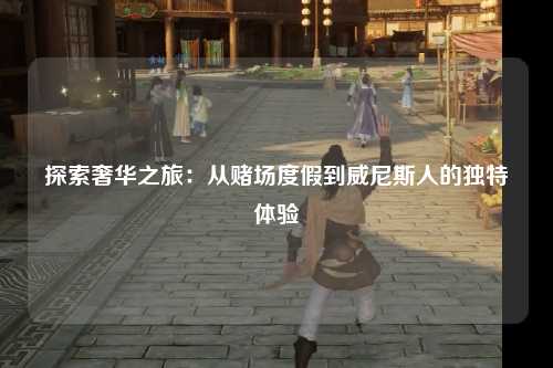 探索奢华之旅：从赌场度假到威尼斯人的独特体验