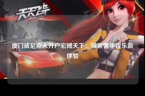 澳门威尼斯人开户宏搏天下：探索奢华娱乐新体验