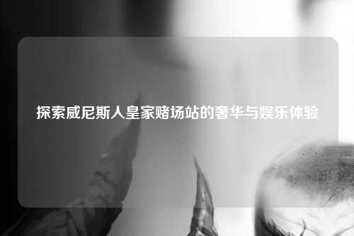探索威尼斯人皇家赌场站的奢华与娱乐体验