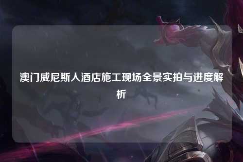 澳门威尼斯人酒店施工现场全景实拍与进度解析