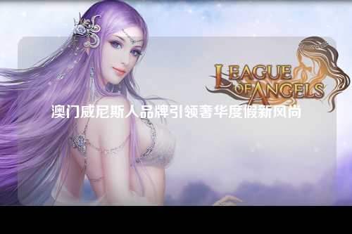 澳门威尼斯人品牌引领奢华度假新风尚