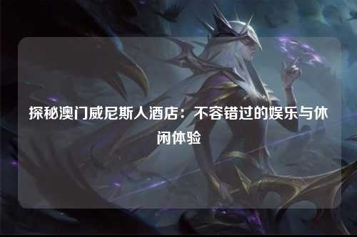 探秘澳门威尼斯人酒店：不容错过的娱乐与休闲体验