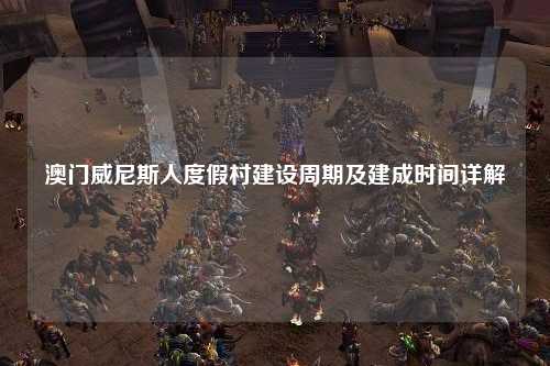 澳门威尼斯人度假村建设周期及建成时间详解