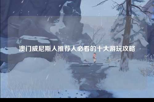 澳门威尼斯人推荐人必看的十大游玩攻略