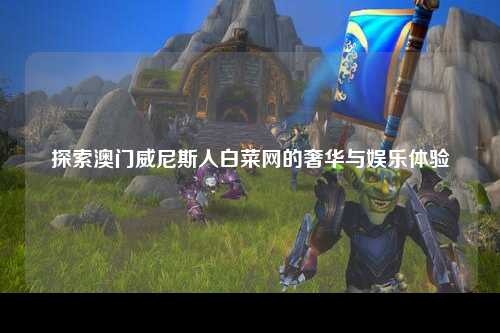 探索澳门威尼斯人白菜网的奢华与娱乐体验