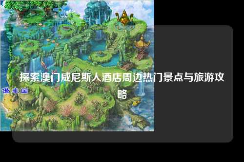 探索澳门威尼斯人酒店周边热门景点与旅游攻略