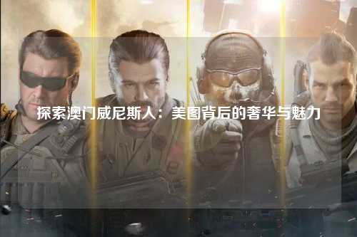 探索澳门威尼斯人：美图背后的奢华与魅力