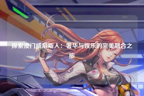 探索澳门威尼斯人：奢华与娱乐的完美融合之旅