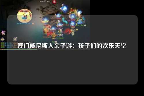 澳门威尼斯人亲子游：孩子们的欢乐天堂