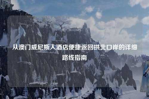 从澳门威尼斯人酒店便捷返回拱北口岸的详细路线指南