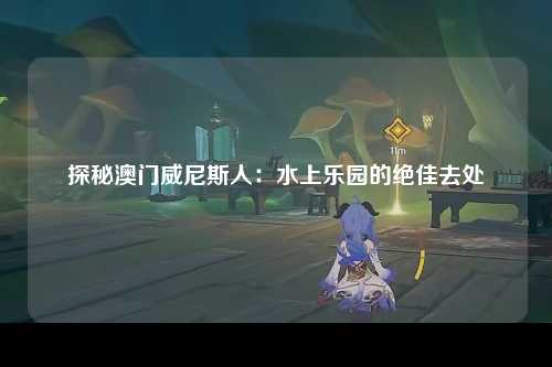 探秘澳门威尼斯人：水上乐园的绝佳去处
