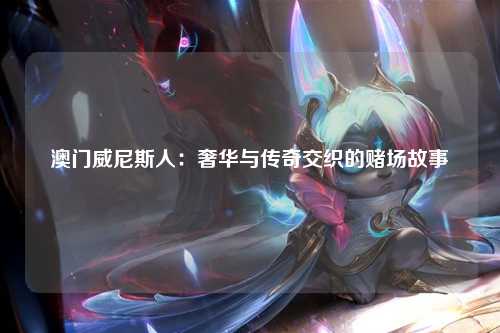 澳门威尼斯人：奢华与传奇交织的赌场故事